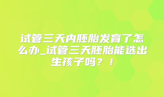 试管三天内胚胎发育了怎么办_试管三天胚胎能选出生孩子吗？！