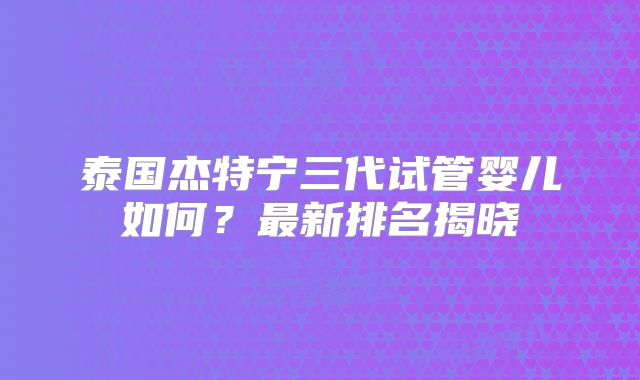 泰国杰特宁三代试管婴儿如何？最新排名揭晓