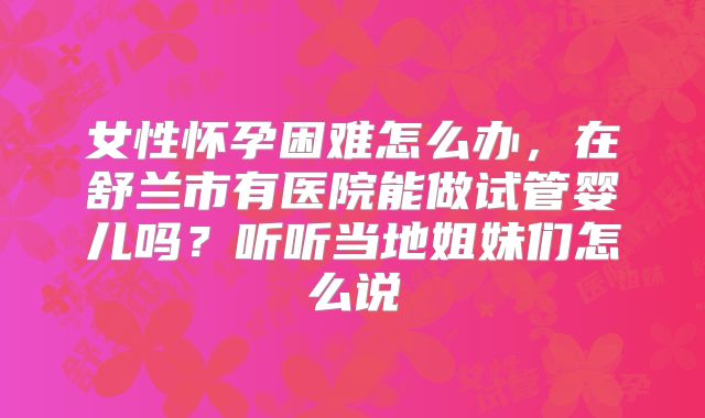 女性怀孕困难怎么办，在舒兰市有医院能做试管婴儿吗？听听当地姐妹们怎么说
