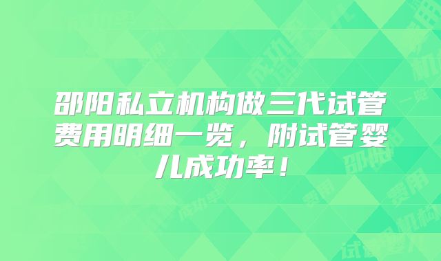 邵阳私立机构做三代试管费用明细一览，附试管婴儿成功率！