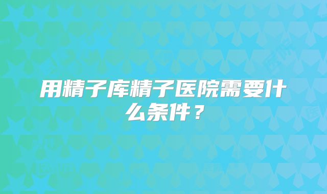 用精子库精子医院需要什么条件？