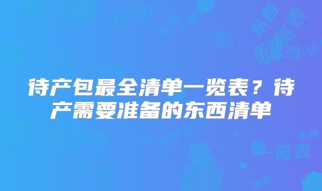待产包最全清单一览表？待产需要准备的东西清单
