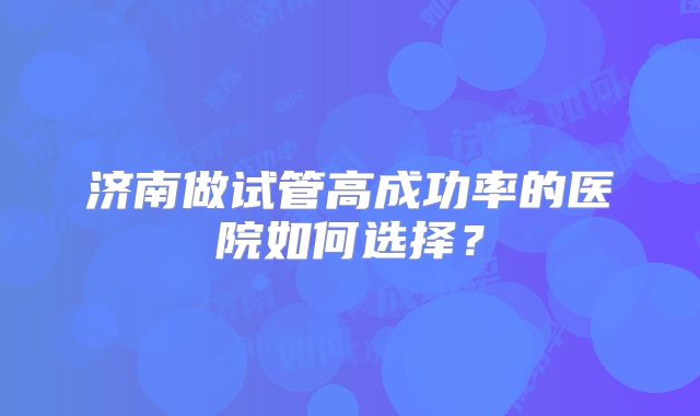 济南做试管高成功率的医院如何选择?