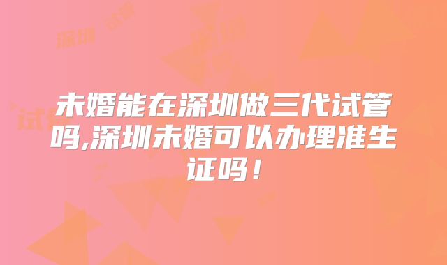 未婚能在深圳做三代试管吗,深圳未婚可以办理准生证吗！