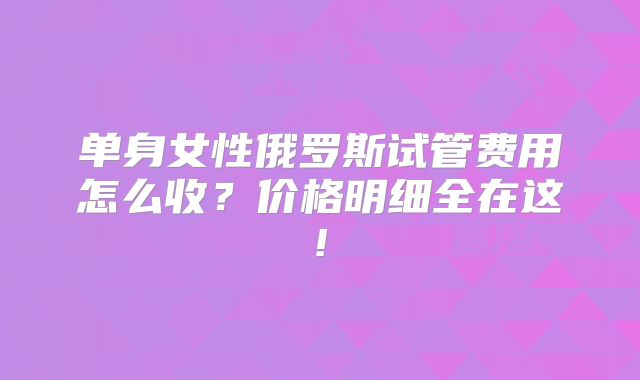 单身女性俄罗斯试管费用怎么收？价格明细全在这!