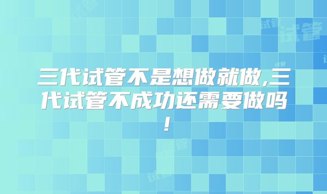 三代试管不是想做就做,三代试管不成功还需要做吗!