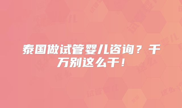 泰国做试管婴儿咨询？千万别这么干！