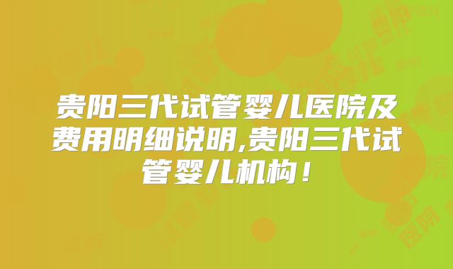 贵阳三代试管婴儿医院及费用明细说明,贵阳三代试管婴儿机构!