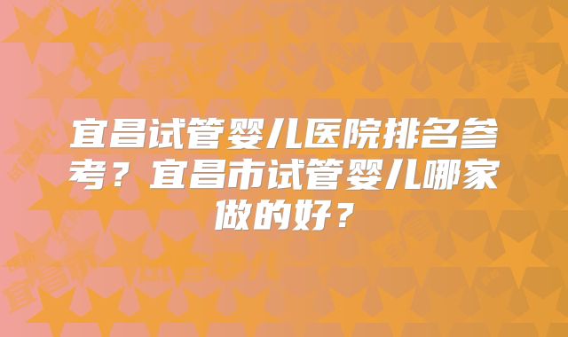 宜昌试管婴儿医院排名参考?宜昌市试管婴儿哪家做的好?