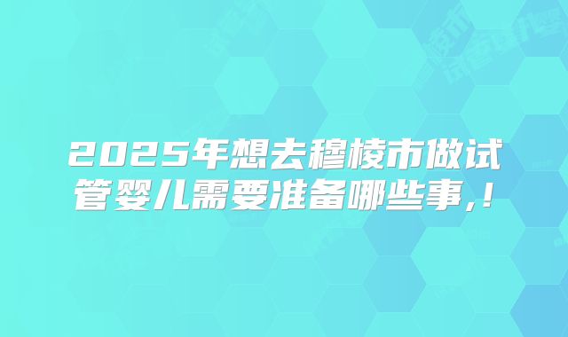 2025年想去穆棱市做试管婴儿需要准备哪些事,!