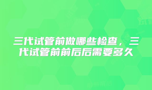 三代试管前做哪些检查,三代试管前前后后需要多久