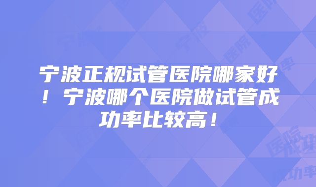 宁波正规试管医院哪家好!宁波哪个医院做试管成功率比较高!