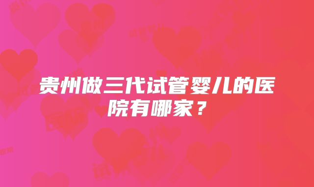 贵州做三代试管婴儿的医院有哪家？