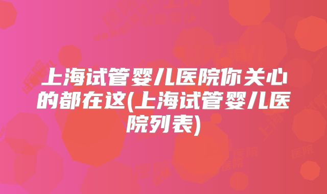 上海试管婴儿医院你关心的都在这(上海试管婴儿医院列表)