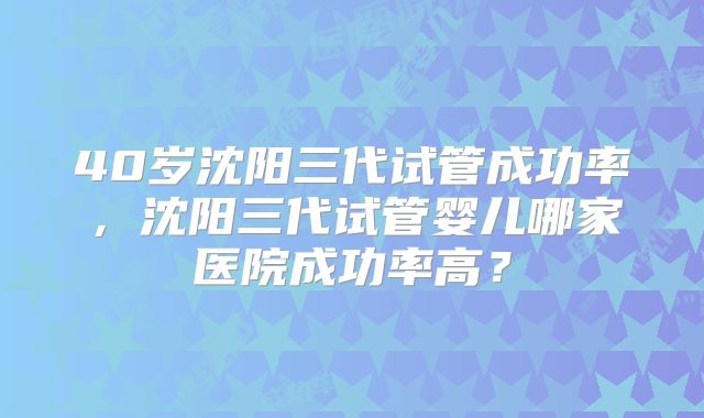 40岁沈阳三代试管成功率,沈阳三代试管婴儿哪家医院成功率高?