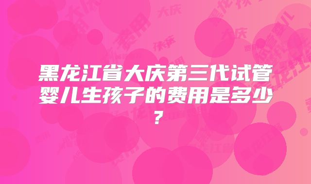 黑龙江省大庆第三代试管婴儿生孩子的费用是多少？