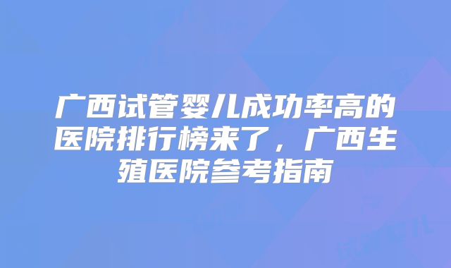 广西试管婴儿成功率高的医院排行榜来了，广西生殖医院参考指南