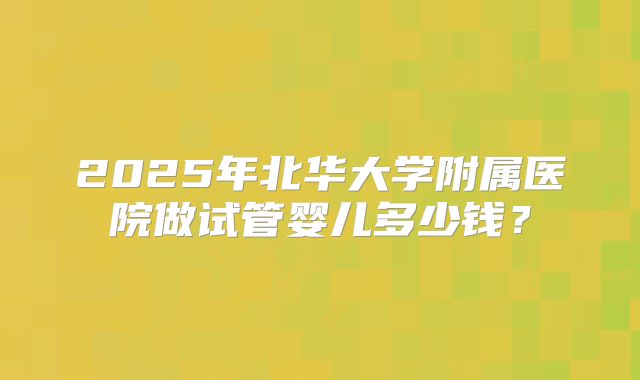 2025年北华大学附属医院做试管婴儿多少钱？