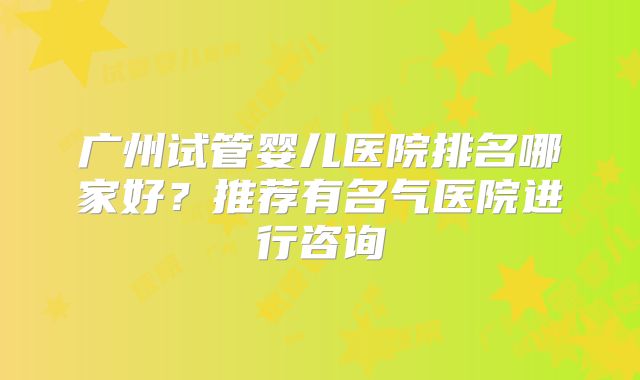 广州试管婴儿医院排名哪家好?推荐有名气医院进行咨询