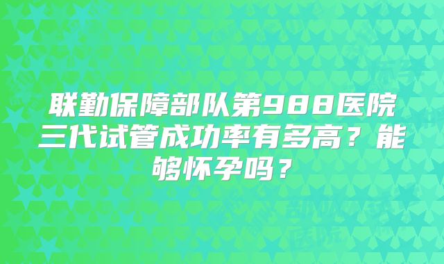 联勤保障部队第988医院三代试管成功率有多高?能够怀孕吗?