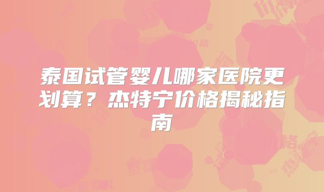 泰国试管婴儿哪家医院更划算？杰特宁价格揭秘指南