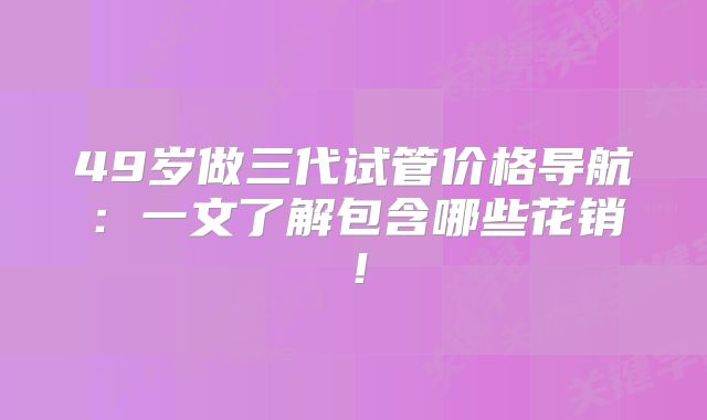 49岁做三代试管价格导航:一文了解包含哪些花销!