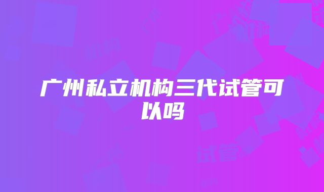 广州私立机构三代试管可以吗