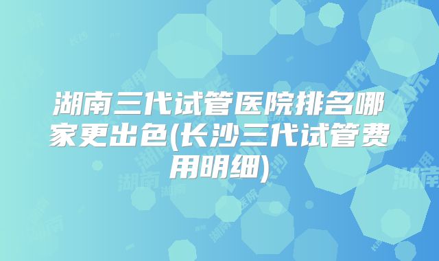 湖南三代试管医院排名哪家更出色(长沙三代试管费用明细)