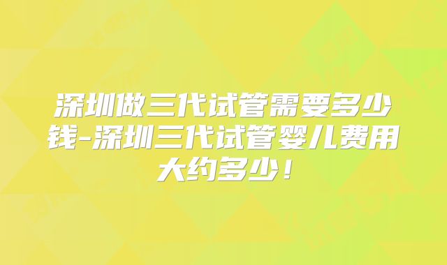 深圳做三代试管需要多少钱-深圳三代试管婴儿费用大约多少！