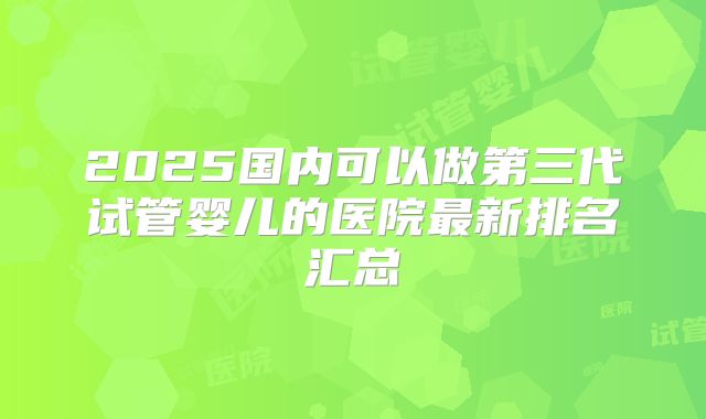 2025国内可以做第三代试管婴儿的医院最新排名汇总
