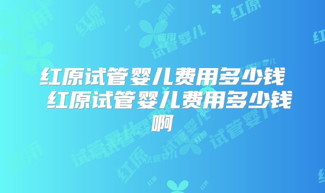 红原试管婴儿费用多少钱 红原试管婴儿费用多少钱啊