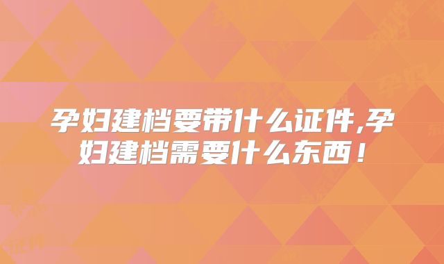 孕妇建档要带什么证件,孕妇建档需要什么东西！