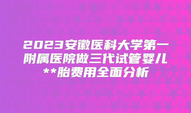 2023安徽医科大学第一附属医院做三代试管婴儿**胎费用全面分析