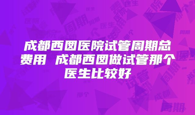 成都西囡医院试管周期总费用 成都西囡做试管那个医生比较好