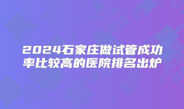 2024石家庄做试管成功率比较高的医院排名出炉