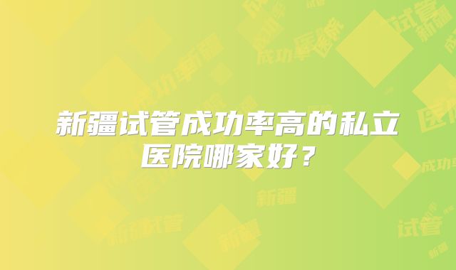 新疆试管成功率高的私立医院哪家好?