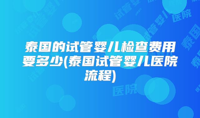 泰国的试管婴儿检查费用要多少(泰国试管婴儿医院流程)