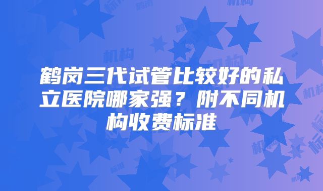 鹤岗三代试管比较好的私立医院哪家强?附不同机构收费标准