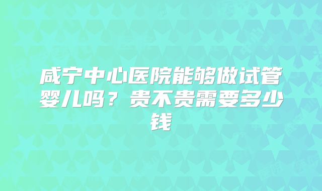 咸宁中心医院能够做试管婴儿吗？贵不贵需要多少钱