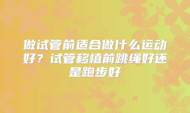 做试管前适合做什么运动好？试管移植前跳绳好还是跑步好