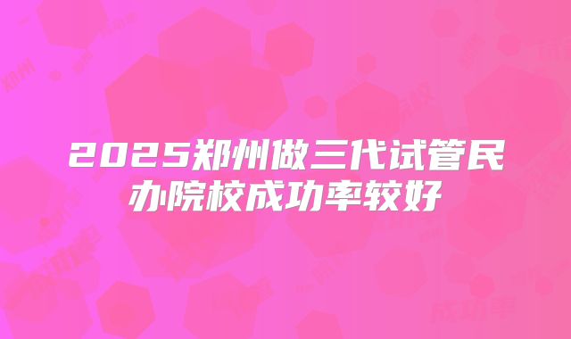 2025郑州做三代试管民办院校成功率较好