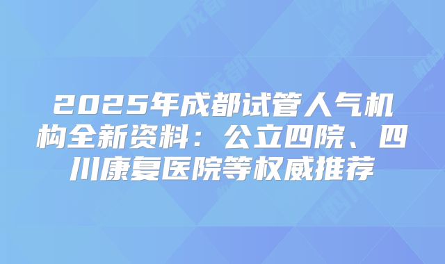 2025年成都试管人气机构全新资料:公立四院、四川康复医院等权威推荐