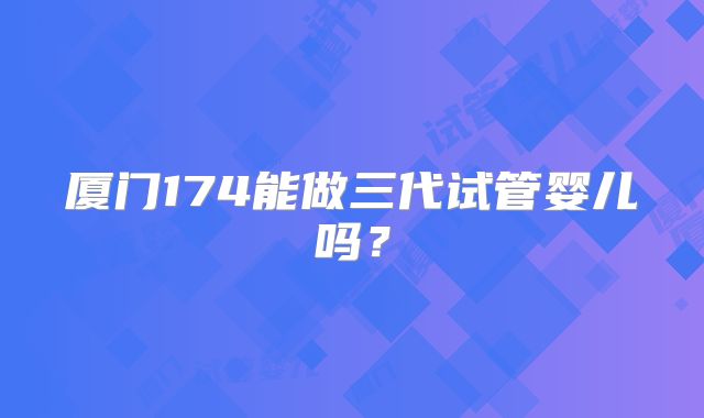厦门174能做三代试管婴儿吗？