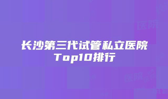 长沙第三代试管私立医院Top10排行