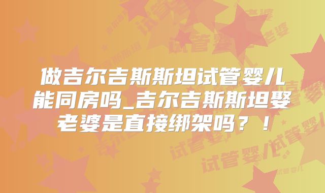 做吉尔吉斯斯坦试管婴儿能同房吗_吉尔吉斯斯坦娶老婆是直接绑架吗？！