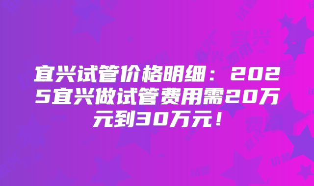 宜兴试管价格明细:2025宜兴做试管费用需20万元到30万元!