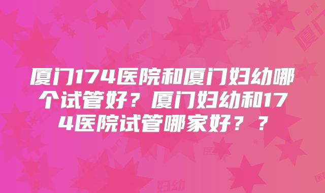 厦门174医院和厦门妇幼哪个试管好？厦门妇幼和174医院试管哪家好？？