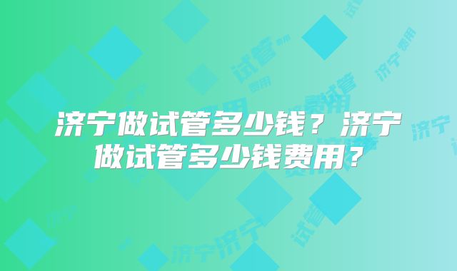 济宁做试管多少钱？济宁做试管多少钱费用？