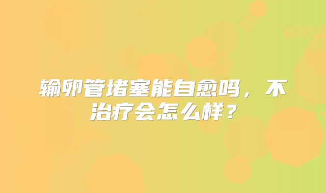 输卵管堵塞能自愈吗，不治疗会怎么样？