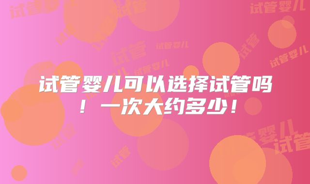 试管婴儿可以选择试管吗！一次大约多少！